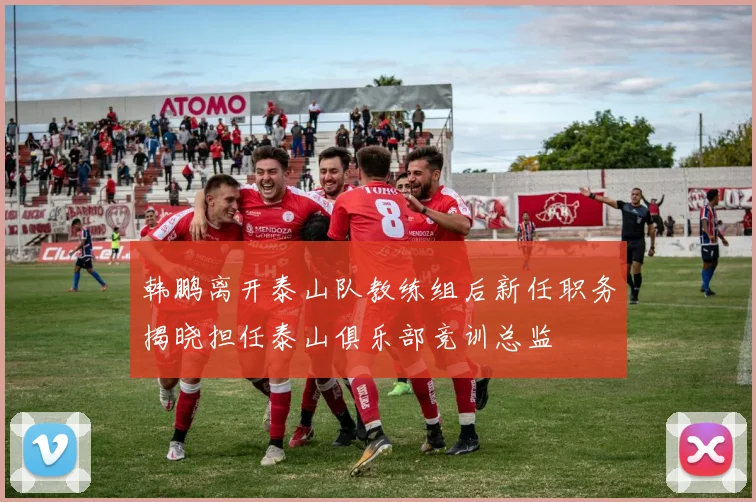 韩鹏离开泰山队教练组后新任职务揭晓担任泰山俱乐部竞训总监