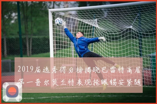 2019届选秀得分榜揭晓巴雷特高居第一普尔莫兰特表现抢眼锡安紧随其后