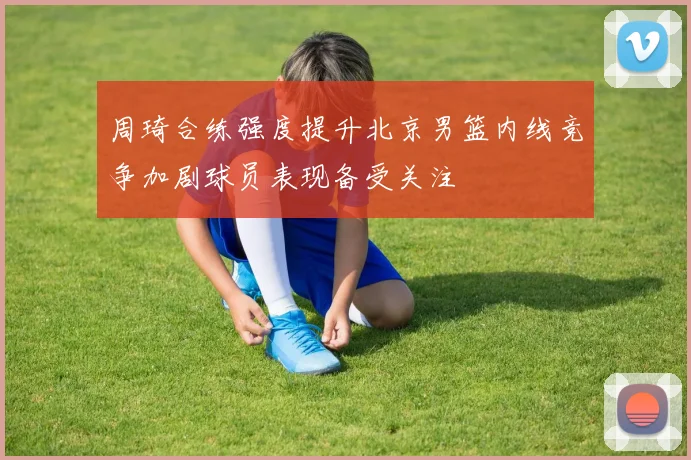 周琦合练强度提升北京男篮内线竞争加剧球员表现备受关注