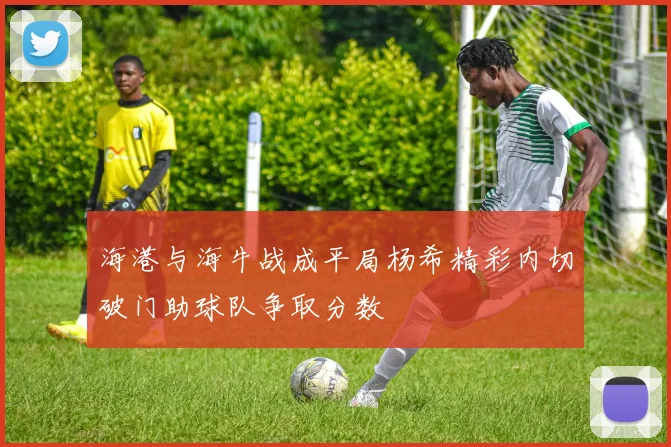 海港与海牛战成平局杨希精彩内切破门助球队争取分数