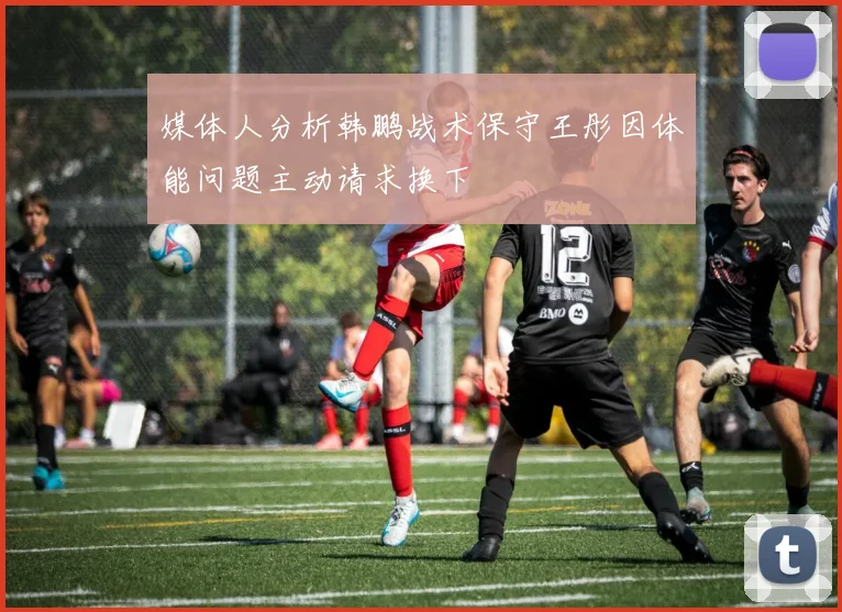 媒体人分析韩鹏战术保守王彤因体能问题主动请求换下
