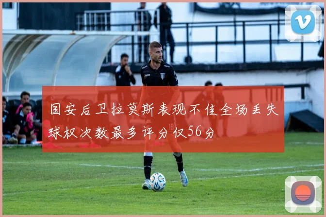 国安后卫拉莫斯表现不佳全场丢失球权次数最多评分仅56分
