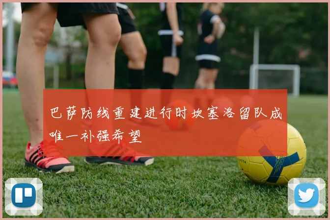 巴萨防线重建进行时坎塞洛留队成唯一补强希望