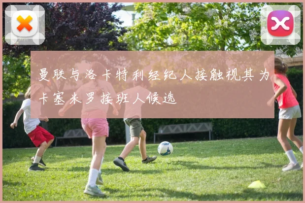 曼联与洛卡特利经纪人接触视其为卡塞米罗接班人候选