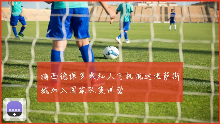 梅西德保罗乘私人飞机抵达堪萨斯城加入国家队集训营