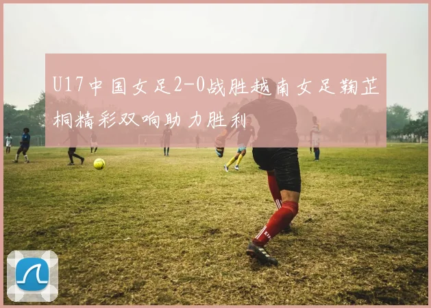 U17中国女足2-0战胜越南女足鞠芷桐精彩双响助力胜利