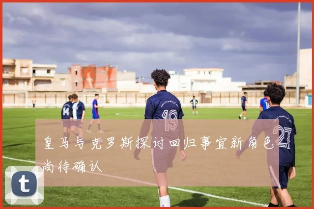 皇马与克罗斯探讨回归事宜新角色尚待确认